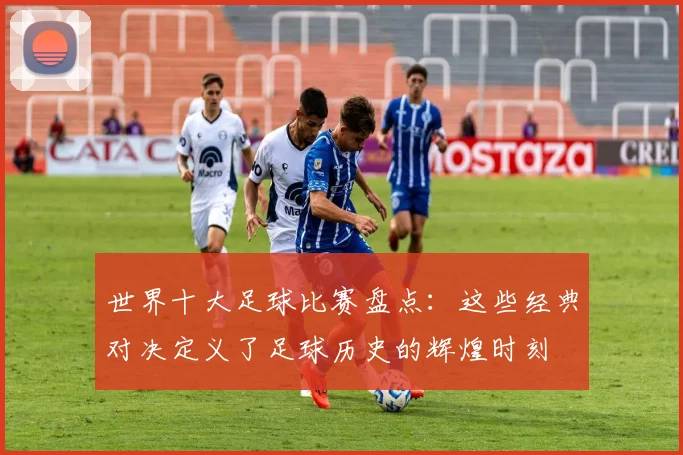 世界十大足球比赛盘点：这些经典对决定义了足球历史的辉煌时刻