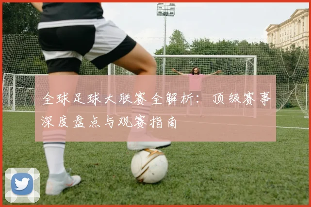 全球足球大联赛全解析：顶级赛事深度盘点与观赛指南
