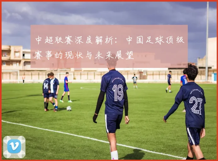 中超联赛深度解析：中国足球顶级赛事的现状与未来展望