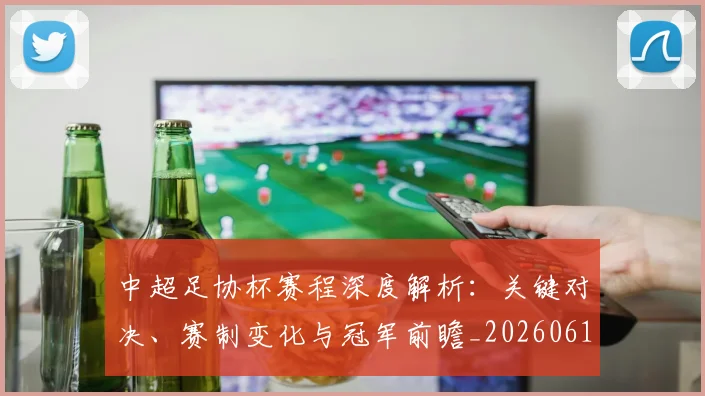 中超足协杯赛程深度解析：关键对决、赛制变化与冠军前瞻_20260611140946