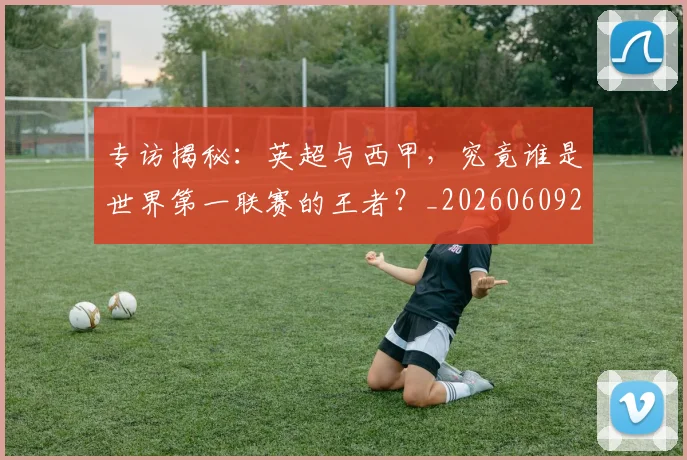 专访揭秘：英超与西甲，究竟谁是世界第一联赛的王者？_20260609201225